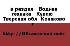  в раздел : Водная техника » Куплю . Тверская обл.,Конаково г.